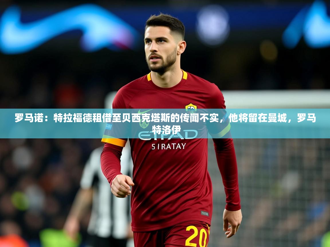 2025澳客体育彩票网罗马诺：特拉福德租借至贝西克塔斯的传闻不实，他将留在曼城，罗马 特洛伊  第3张
